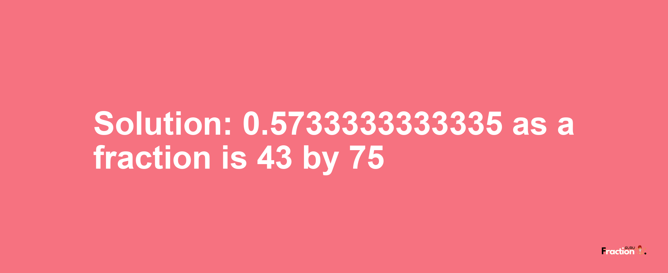 Solution:0.5733333333335 as a fraction is 43/75